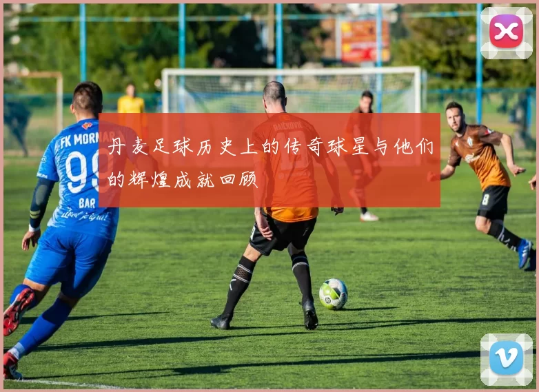 丹麦足球历史上的传奇球星与他们的辉煌成就回顾