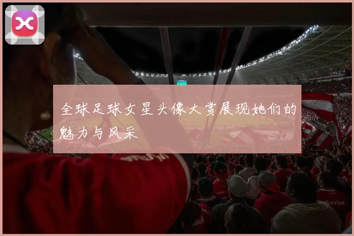 全球足球女星头像大赏展现她们的魅力与风采