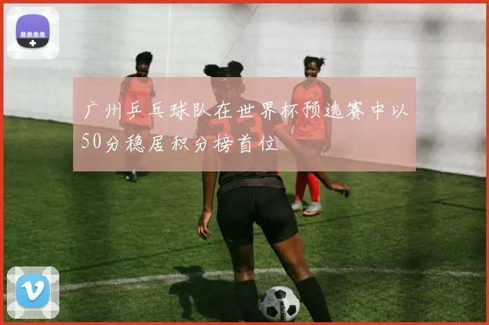 广州乒乓球队在世界杯预选赛中以50分稳居积分榜首位