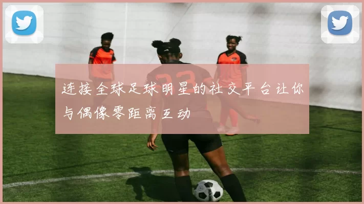 连接全球足球明星的社交平台让你与偶像零距离互动