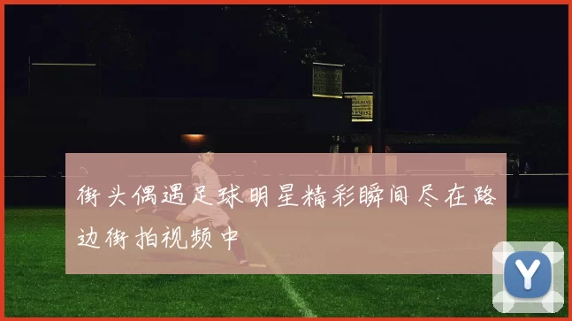 街头偶遇足球明星精彩瞬间尽在路边街拍视频中