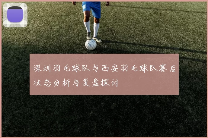 深圳羽毛球队与西安羽毛球队赛后状态分析与复盘探讨