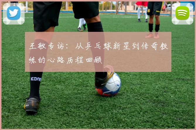 王敏专访：从乒乓球新星到传奇教练的心路历程回顾