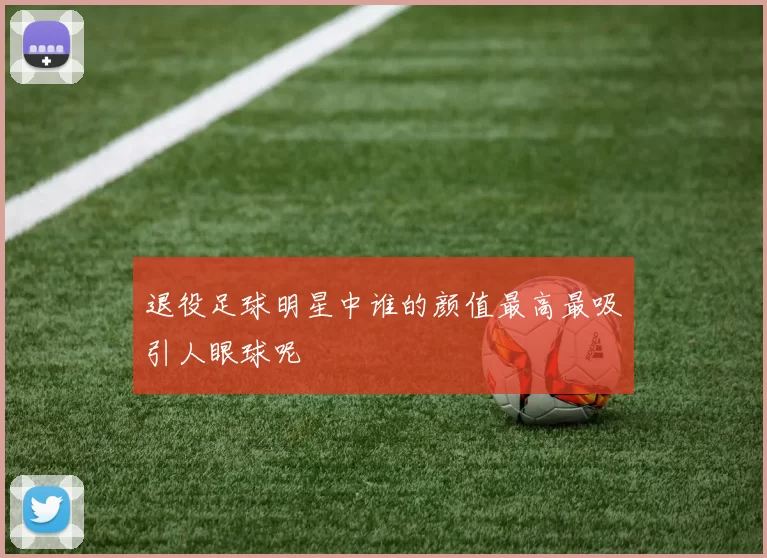 退役足球明星中谁的颜值最高最吸引人眼球呢