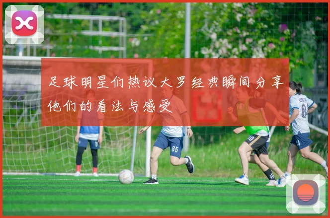 足球明星们热议大罗经典瞬间分享他们的看法与感受