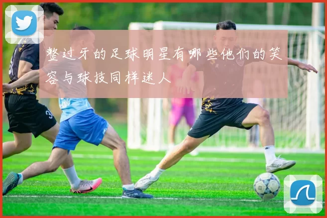 整过牙的足球明星有哪些他们的笑容与球技同样迷人