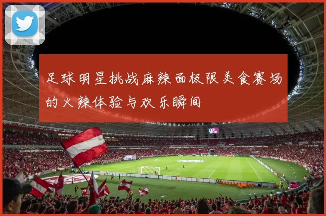 足球明星挑战麻辣面极限美食赛场的火辣体验与欢乐瞬间