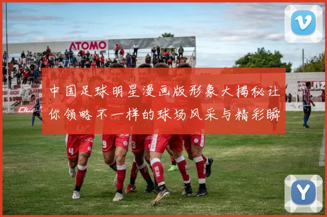 中国足球明星漫画版形象大揭秘让你领略不一样的球场风采与精彩瞬间