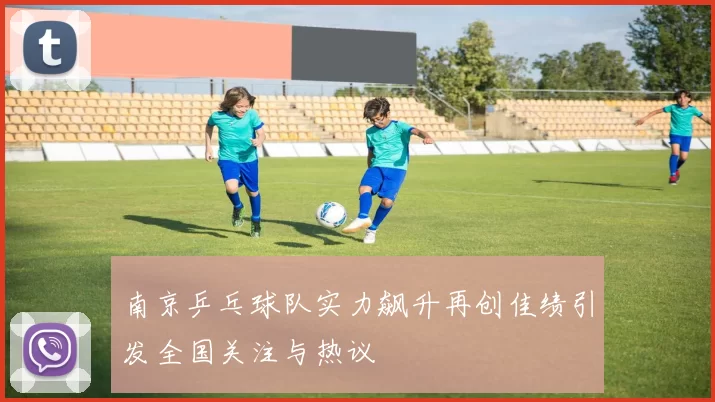 南京乒乓球队实力飙升再创佳绩引发全国关注与热议