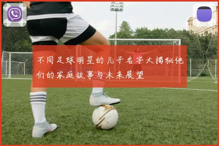 不同足球明星的儿子名字大揭秘他们的家庭故事与未来展望