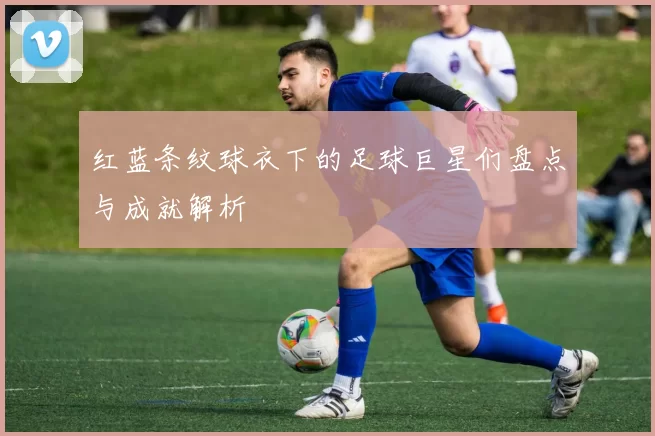 红蓝条纹球衣下的足球巨星们盘点与成就解析