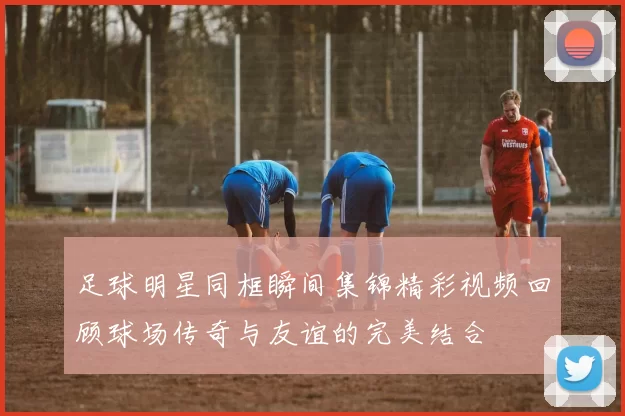 足球明星同框瞬间集锦精彩视频回顾球场传奇与友谊的完美结合