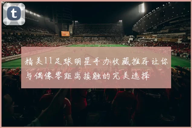 精美11足球明星手办收藏推荐让你与偶像零距离接触的完美选择