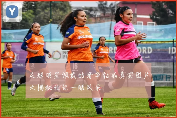 足球明星佩戴的奢华钻戒真实图片大揭秘让你一睹风采