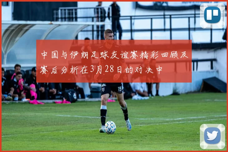 中国与伊朗足球友谊赛精彩回顾及赛后分析在3月28日的对决中