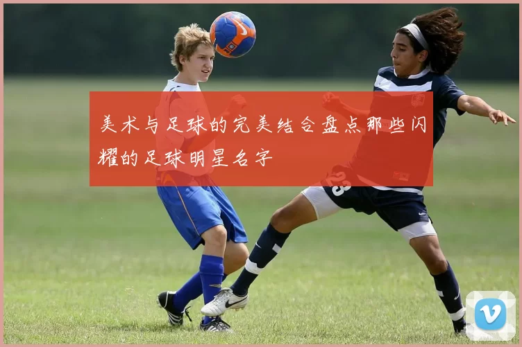 美术与足球的完美结合盘点那些闪耀的足球明星名字