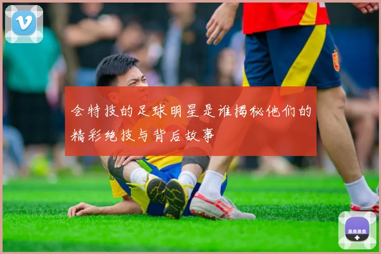会特技的足球明星是谁揭秘他们的精彩绝技与背后故事