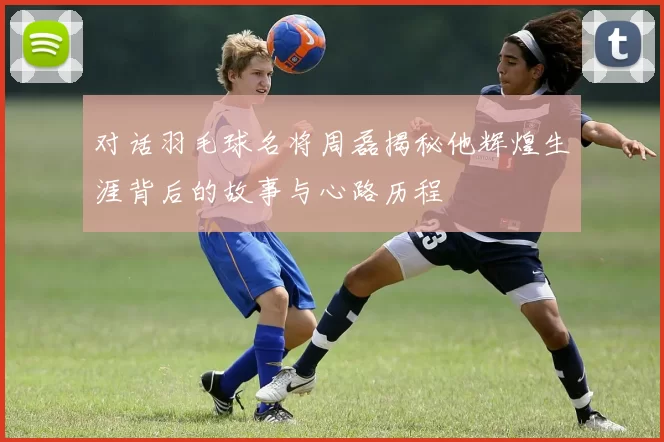 对话羽毛球名将周磊揭秘他辉煌生涯背后的故事与心路历程