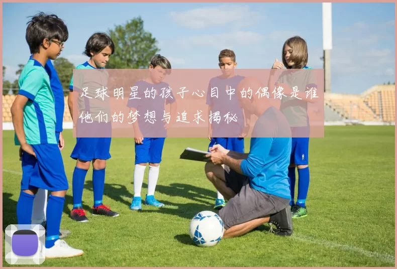 足球明星的孩子心目中的偶像是谁他们的梦想与追求揭秘