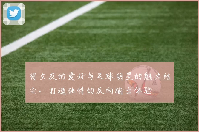 将女友的爱好与足球明星的魅力结合，打造独特的反向输出体验
