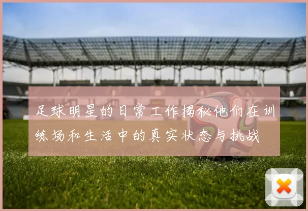 足球明星的日常工作揭秘他们在训练场和生活中的真实状态与挑战