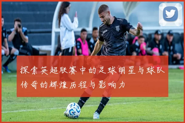 探索英超联赛中的足球明星与球队传奇的辉煌历程与影响力