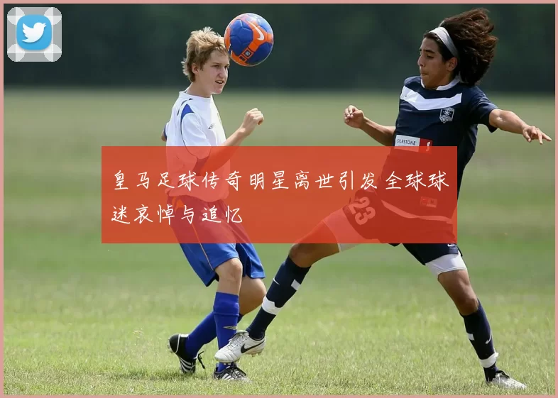皇马足球传奇明星离世引发全球球迷哀悼与追忆