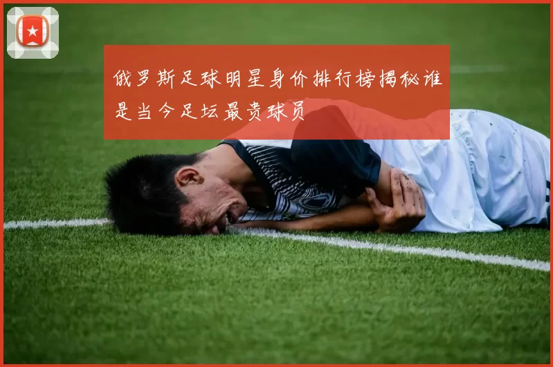 俄罗斯足球明星身价排行榜揭秘谁是当今足坛最贵球员