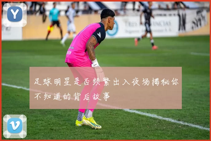 足球明星是否频繁出入夜场揭秘你不知道的背后故事
