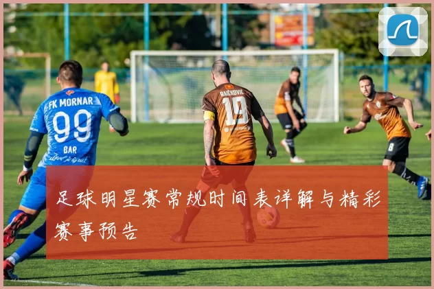 足球明星赛常规时间表详解与精彩赛事预告
