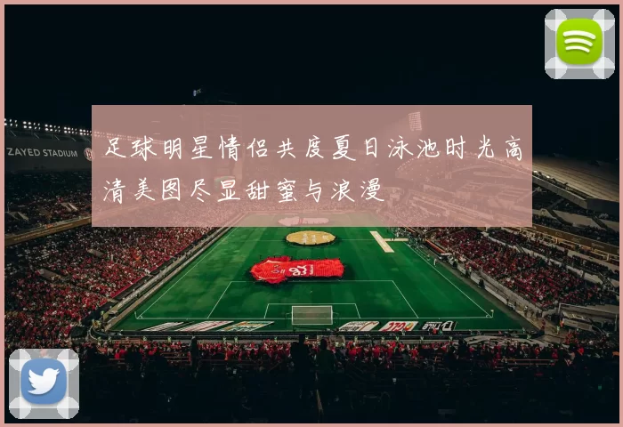 足球明星情侣共度夏日泳池时光高清美图尽显甜蜜与浪漫