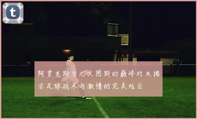 阿贾克斯与尤文图斯的巅峰对决揭示足球战术与激情的完美结合