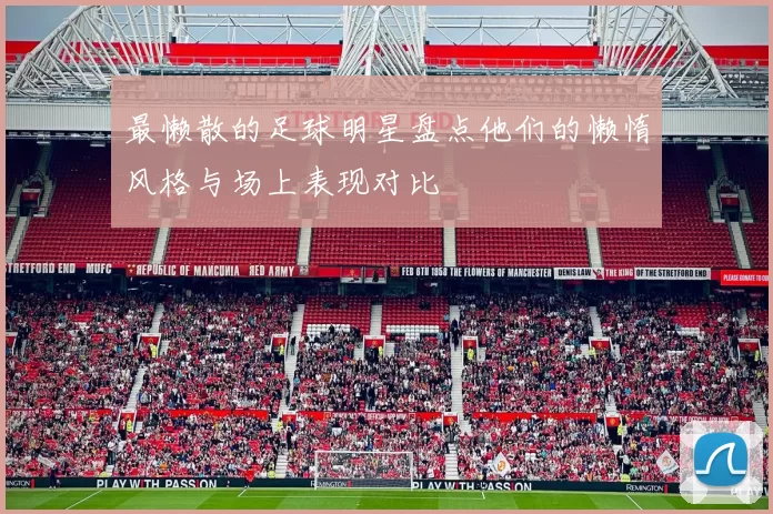 最懒散的足球明星盘点他们的懒惰风格与场上表现对比