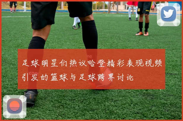 足球明星们热议哈登精彩表现视频引发的篮球与足球跨界讨论